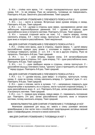 67
3. И.п. - стойка ноги врозь. 1-4 - четыре последовательных круга руками
назад. 5-8 - то же вперед. Руки не напрягать, туловище не поворачивать.
Повторить 4-6 раз. Закончить расслаблением. Темп средний.
ФМ ДЛЯ СНЯТИЯ УТОМЛЕНИЯ С ПЛЕЧЕВОГО ПОЯСА И РУК 2
1. И.п. - о.с. - кисти в кулаках. Встречные махи руками вперед и назад.
Повторить 4-6 раз. Темп средний.
2. И.п. - о.с. 1-4 - дугами в стороны руки вверх, одновременно делая ими
небольшие воронкообразные движения. 5-8 – дугами в стороны, руки
расслабленно вниз и потрясти кистями. Повторить 4-6 раз. Темп средний.
3. И.п. - тыльной стороной кисти на пояс. 1-2 - свести вперед, голову
наклонить вперед. 3-4 - локти назад, прогнуться. Повторить 6-8 раз, затем
руки вниз и потрясти расслабленно. Темп медленный.
ФМ ДЛЯ СНЯТИЯ УТОМЛЕНИЯ С ПЛЕЧЕВОГО ПОЯСА И РУК 3
1. И.п. - стойка ноги врозь, руки в стороны, ладони кверху. 1.- дугой кверху
расслабленно правую руку влево с хлопками в ладони, одновременно
туловище повернуть налево. 2 - и.п. 3-4 – то же в другую сторону. Руки не
напрягать. Повторить 6-8 раз. Темп средний.
2. И.п. - о.с. 1 - руки вперед, ладони книзу. 2-4 зигзагообразными
движениями руки в стороны. 5-6 - руки вперед. 7-8 – руки расслабленно вниз.
Повторить 4-6 раз. Темп средний.
3. И.п. - о.с. 1 - руки свободно махом в стороны, слегка прогнуться. 2 -
расслабляя мышцы плечевого пояса, "уронить" руки и приподнять их скрестно
16
перед грудью. Повторить 6-8 раз. Темп средний.
ФМ ДЛЯ СНЯТИЯ УТОМЛЕНИЯ С ПЛЕЧЕВОГО ПОЯСА И РУК 4
1. И.п. - о.с. 1 - дугами внутрь, руки вверх - в стороны, прогнуться, голову
назад. 2 - руки за голову, голову наклонить вперед. 3 - "уронить" руки. 4 - и.п.
Повторить 4-6 раз. Темп средний.
2. И.п. - руки к плечам, кисти в кулаках. 1-2 – напряженно повернуть руки
предплечьями и выпрямить их в стороны, кисти тыльной стороной вперед. 3 -
руки расслабленно вниз. 4 - и.п. Повторить 6-8 раз, затем расслабленно вниз
и встряхнуть кистями. Темп средний.
3. И.п. - о.с. 1 - правую руку вперед, левую вверх. 2 - переменить положение
рук. Повторить 3-4 раз, затем расслабленно опустить вниз и потрясти
кистями, голову наклонить вперед. Темп средний.
ФИЗКУЛЬТМИНУТКА ДЛЯ СНЯТИЯ УТОМЛЕНИЯ С ТУЛОВИЩА И НОГ:
Физические упражнения для мышц ног, живота и спины усиливают венозное
кровообращение в этих частях тела и способствуют предотвращению застойных явлений
крово- и лимфообращения, отечности в нижних конечностях.
ФМ ДЛЯ СНЯТИЯ УТОМЛЕНИЯ С ТУЛОВИЩА И НОГ 1
16
В оригинале так и написано. «Грамотеев» везде хватает…
 