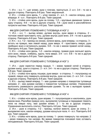 68
1. И.п. - о.с. 1 - шаг влево, руки к плечам, прогнуться. 2 -и.п. 3-4 - то же в
другую сторону. Повторить 6-8 раз. Темп медленный.
2. И.п. - стойка ноги врозь. 1 - упор присев. 2 - и.п. 3 - наклон вперед, руки
впереди. 4 - и.п . Повторить 6-8 раз. Темп средний.
3. И.п. - стойка ноги врозь, руки за голову. 1-3 – круговые движения тазом в
одну сторону. 4-6 - то же в другую сторону. 7-8 - руки вниз и расслабленно
потрясти кистями. Повторить 4-6 раз. Темп средний.
ФМ ДЛЯ СНЯТИЯ УТОМЛЕНИЯ С ТУЛОВИЩА И НОГ 2
1. И.п. - о.с. 1 - выпад влево, дугами внутрь, руки вверх в стороны. 2 -
толчком левой приставить ногу, дугами внутрь руки вниз. 3-4 - то же в другую
сторону. Повторить 6-8 раз. Темп средний.
2. И.п. - о.с. 1-2 - присед на носках, колени врозь, руки вперед - в стороны. 3 -
встать на правую, мах левой назад, руки вверх. 4 - приставить левую, руки
свободно вниз и встряхнуть руками. 5-8 - то же с махом правой ногой назад.
Повторить 4-6 раз. Темп средний.
3. И.п. - стойка ноги врозь. 1-2 - наклон вперед, правая рука скользит вдоль
ноги вниз, левая, сгибаясь, вдоль тела вверх. 3-4 - и.п. 5-8 - то же в другую
сторону. Повторить 6-8 раз. Темп средний.
ФМ ДЛЯ СНЯТИЯ УТОМЛЕНИЯ С ТУЛОВИЩА И НОГ 3
1 .И.п. - руки скрестно перед грудью. 1 - взмах правой ногой в сторону,
дугами книзу, руки в стороны. 2 - и.п. 3-4 - то же в другую сторону. Повторить
6-8 раз. Темп средний.
2. И.п. - стойка ноги врозь пошире, руки вверх - в стороны. 1 - полуприсед на
правой, левую ногу повернуть коленом внутрь, руки на пояс. 2 - и.п. 3-4 - то же
в другую сторону. Повторить 6-8 раз. Темп средний.
3. И.п. - выпад левой вперед. 1 - мах руками направо с поворотом туловища
направо. 2 - мах руками налево с поворотом туловища налево. Упражнения
выполнять размашисто расслабленными руками. То же с выпадом правой.
Повторить 6-8 раз. Темп средний.
ФМ ДЛЯ СНЯТИЯ УТОМЛЕНИЯ С ТУЛОВИЩА И НОГ 4
1. И.п. - стойка ноги врозь, руки вправо. 1 - полуприседая и наклоняясь, руки
махом вниз. Разгибая правую ногу, выпрямляя туловище и передавая тяжесть
тела на левую ногу, мах руками влево. 2 - то же в другую сторону.
Упражнения выполнять слитно. Повторить 4-6 раз. Темп средний.
2. И.п. - руки в стороны. 1-2 - присед, колени вместе, руки за спину. 3 -
выпрямляя ноги, наклон вперед, руками коснуться пола. 4 - и.п. Повторить 6-8
раз. Темп средний.
3. И.п. - стойка ноги врозь, руки за голову. 1 - резко повернуть таз направо. 2
- резко повернуть таз налево. Во время поворотов плечевой пояс оставить
неподвижным. Повторить 6-8 раз. Темп средний.
 