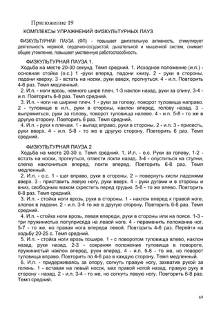 69
Приложение 19
КОМПЛЕКСЫ УПРАЖНЕНИЙ ФИЗКУЛЬТУРНЫХ ПАУЗ
ФИЗКУЛЬТУРНАЯ ПАУЗА (ФП) - повышает двигательную активность, стимулирует
деятельность нервной, сердечно-сосудистой, дыхательной и мышечной систем, снимает
общее утомление, повышает умственную работоспособность.
ФИЗКУЛЬТУРНАЯ ПАУЗА 1.
Ходьба на месте 20-30 секунд. Темп средний. 1. Исходное положение (и.п.) -
основная стойка (о.с.) 1 -руки вперед, ладони книзу. 2 - руки в стороны,
ладони кверху. 3 - встать на носки, руки вверх, прогнуться. 4 - и.п. Повторить
4-6 раз. Темп медленный.
2. И.п. - ноги врозь, немного шире плеч. 1-3 наклон назад, руки за спину. 3-4 -
и.п. Повторить 6-8 раз. Темп средний.
3. И.п. - ноги на ширине плеч. 1 - руки за голову, поворот туловища направо.
2 - туловище в и.п., руки в стороны, наклон вперед, голову назад. 3 -
выпрямиться, руки за голову, поворот туловища налево. 4 - и.п. 5-8 - то же в
другую сторону. Повторить 6 раз. Темп средний.
4. И.п. - руки к плечам. 1 - выпад вправо, руки в стороны. 2 - и.п. 3 - присесть,
руки вверх. 4 - и.п. 5-8 - то же в другую сторону. Повторить 6 раз. Темп
средний.
ФИЗКУЛЬТУРНАЯ ПАУЗА 2
Ходьба на месте 20-30 с. Темп средний. 1. И.п. - о.с. Руки за голову. 1-2 -
встать на носки, прогнуться, отвести локти назад. 3-4 - опуститься на ступни,
слегка наклониться вперед, локти вперед. Повторить 6-8 раз. Темп
медленный.
2. И.п. - о.с. 1 - шаг вправо, руки в стороны. 2 – повернуть кисти ладонями
вверх. 3 - приставить левую ногу, руки вверх. 4 - руки дугами и в стороны и
вниз, свободным махом скрестить перед грудью. 5-8 - то же влево. Повторить
6-8 раз. Темп средний.
3. И.п. - стойка ноги врозь, руки в стороны. 1 - наклон вперед к правой ноге,
хлопок в ладони. 2 - и.п. 3-4 то же в другую сторону. Повторить 6-8 раз. Темп
средний.
4. И.п. - стойка ноги врозь, левая впереди, руки в стороны или на поясе. 1-3 -
три пружинистых полуприсяда на левой ноге. 4 - переменить положение ног.
5-7 - то же, но правая нога впереди левой. Повторить 4-6 раз. Перейти на
ходьбу 20-25 с. Темп средний.
5. И.п. - стойка ноги врозь пошире. 1 - с поворотом туловища влево, наклон
назад, руки назад. 2-3 - сохраняя положение туловища в повороте,
пружинистый наклон вперед, руки вперед. 4 - и.п. 5-8 - то же, но поворот
туловища вправо. Повторить по 4-6 раз в каждую сторону. Темп медленный.
6. И.п. - придерживаясь за опору, согнуть правую ногу, захватив рукой за
голень. 1 - вставая на левый носок, мах правой ногой назад, правую руку в
сторону - назад. 2 - и.п. 3-4 - то же, но согнуть левую ногу. Повторить 6-8 раз.
Темп средний.
 