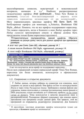 масштабирование символов, межстрочный и межсимвольный
интервалы, анимации и т.д.5
Наиболее распространенные
«классические» шрифты: Arial (рубленый) , Times New Roman (с
засечками), Courier New(моноширинный – ширина всех
символов одинакова независимо от их начертаний).
Могу порекомендовать красивые шрифты MS Sans Serif, MS
Serif(экранные шрифты для монитора), a_Futurica, Bookman Old
Style, Arbat. Помните, что не все шрифты поддерживают кириллицу.
Это можно определить, когда в Блокноте в окне Выбор шрифта через
Набор символов просматриваем список: в образце должны быть
представлены только буквы кириллицы («русские»).
Самостоятельно поупражняйтесь сменой шрифтов. Обратите
внимание на разную длину текста для разных шрифтов при одинаковых
размерах
А вот что получается, когда шрифт не поддерживает кириллицу…
После всех упражнений оставим нормальный шрифт Times New Roman,
кириллица (он более компактен, используется в официальных
документах).
1.2. Сохранение и открытие документа
Любые данные, которые набраны на клавиатуре или изменены, надо
сохранять на дисках в виде файлов. Имя файла состоит из непосредственно
Имени и через точку Расширения (типа). Требования к именам файлов уже
упрощены, можно использовать и длинные русскоязычные имена (раньше в
DOS допускались только английские до 8 символов), пробелы, но ни в коем
случае не точку(.). Точка используется в качестве разделителя имен и
расширений(типов). Расширение (формат) показывает, при помощи какого
приложения или программы создан данный файл. Как правило, этой же
программой он открывается, редактируется (изменяется). Для Блокнота
5
В простейших текстовых редакторах шрифты используются только для
просмотра, в Блокноте шрифт не запоминается!
7
 