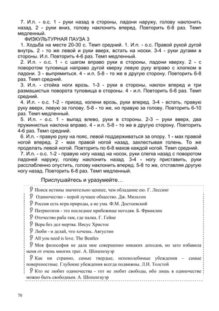 70
7. И.п. - о.с. 1 - руки назад в стороны, ладони наружу, голову наклонить
назад. 2 - руки вниз, голову наклонить вперед. Повторить 6-8 раз. Темп
медленный.
ФИЗКУЛЬТУРНАЯ ПАУЗА 3
1. Ходьба на месте 20-30 с. Темп средний. 1. И.п. - о.с. Правой рукой дугой
внутрь. 2 - то же левой и руки вверх, встать на носки. 3-4 - руки дугами в
стороны. И.п. Повторить 4-6 раз. Темп медленный.
2. И.п. - о.с. 1 - с шагом вправо руки в стороны, ладони кверху. 2 - с
поворотом туловища направо дугой кверху левую руку вправо с хлопком в
ладони. 3 - выпрямиться. 4 - и.п. 5-8 - то же в другую сторону. Повторить 6-8
раз. Темп средний.
3. И.п. - стойка ноги врозь. 1-3 - руки в стороны, наклон вперед и три
размашистых поворота туловища в стороны. 4 - и.п. Повторить 6-8 раз. Темп
средний.
4. И.п. - о.с. 1-2 - присед, колени врозь, руки вперед. 3-4 - встать, правую
руку вверх, левую за голову. 5-8 - то же, но правую за голову. Повторить 6-10
раз. Темп медленный.
5. И.п. - о.с. 1 - выпад влево, руки в стороны. 2-3 – руки вверх, два
пружинистых наклона вправо. 4 - и.п. 5-8 - то же в другую сторону. Повторить
4-6 раз. Темп средний.
6. И.п. - правую руку на пояс, левой поддерживаться за опору. 1 - мах правой
ногой вперед. 2 - мах правой ногой назад, захлестывая голень. То же
проделать левой ногой. Повторить по 6-8 махов каждой ногой. Темп средний.
7. И.п. - о.с. 1-2 - правую ногу назад на носок, руки слегка назад с поворотом
ладоней наружу, голову наклонить назад. 3-4 - ногу приставить, руки
расслабленно опустить, голову наклонить вперед. 5-8 то же, отставляя другую
ногу назад. Повторить 6-8 раз. Темп медленный.
Прислушайтесь и уразумейте…
Поиск истины значительно ценнее, чем обладание ею. Г. Лессинг
Одиночество - порой лучшее общество. Дж. Мильтон
Россия есть игра природы, а не ума. Ф.М. Достоевский
Патриотизм - это последнее прибежище негодяя. Б. Франклин
Отечество раба там, где палка. Г. Гейне
Вера без дел мертва. Иисус Христос
Люби - и делай, что хочешь. Августин
All you need is love. The Beatles
Моя философия не дала мне совершенно никаких доходов, но зато избавила
меня от очень многих трат. А. Шопенгауэр
Как ни странно, самые твердые, непоколебимые убеждения – самые
поверхностные. Глубокие убеждения всегда подвижны. Л.Н. Толстой
Кто не любит одиночества - тот не любит свободы, ибо лишь в одиночестве
можно быть свободным. А. Шопенгауэр
 