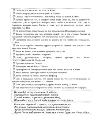 Свободен тот, кто может не лгать. А. Камю
Равенство существует только в гробу. К. Колтон
Свобода - это ответственность. Вот почему все ее так боятся. Б. Шоу
Лучший правитель тот, о котором народ знает, лишь то, что он существует.
Несколько хуже те правители, которых народ любит и возвышает. Еще хуже те
правители, которых народ боится, и хуже всех те правители, которых народ
презирает. Лао-Цзы
На штыки можно опираться, но на них нельзя сидеть. Испанская пословица
Законы бесполезны как для хороших людей, так и для дурных. Первые не
нуждаются в законах, вторые от них не становятся лучше. Деманакт
Создавайте лишь немного законов, но следите за тем, чтобы они соблюдались.
Д. Локк
Нет более верного признака дурного устройства городов, чем обилие в них
юристов и врачей. Платон
Будем же верить, если не можем уразуметь. Августин
Уразумей, чтобы уверовать. Августин
Слово, руководствуясь которым, можно прожить всю жизнь-
СНИСХОДИТЕЛЬНОСТЬ. Конфуций
Проживи незаметно. Эпикур
Будьте прохожими. Иисус Христос
Лучше работать без определенной цели, чем ничего не делать. Сократ
Ахаль ларичен керек арки йавала. Чувашская пословица
Делай великое, не обещая великого. Пифагор
Если я рассуждаю логично, это значит только то, что я не сумасшедший, но
вовсе не доказывает, что я прав. И.П. Павлов
Там, где одни видели абстракцию, другие видели истину. А. Камю
Нет ничего настолько исправного, чтобы в нем не было ошибок. Ф. Петрарка
Не завидуй тому, кто сильней и богат.
За рассветом всегда наступает закат.
С этой жизнью короткою, равною вздоху,
Обращайся, как с данной тебе напрокат. Омар Хайям
Выше всех поучений и правил, как правильно жить,
Две основы достоинства я предпочел утвердить:
Лучше вовсе не есть ничего, чем есть что попало;
Лучше быть в одиночестве, чем с кем попало дружить. Омар Хайям
 