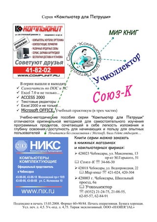 Серия «Компьютер для Петруши»
В серии вышли и выходят:
Самоучитель по DOC и NC
Excel 7.0 и не только...
ACCESS 2000
Текстовые редакторы
Excel 2000 и не только…
Microsoft OFFICE. Учебный практикум (в трех частях)
Учебно-методические пособия серии "Компьютер для Петруши"
отличаются оригинальной методикой для самостоятельного изучения
программных продуктов, сочетающей в себе легкость изложения и
глубину освоения, доступность для начинающих и пользу для опытных
пользователей Печатается без согласования с Microsoft. Билл Гейтс отдыхает…
Книги серии можно заказать
в книжных магазинах
и компьютерных фирмах:
428023 Чебоксары, ул. Максимова, 13
пр-кт М.Горького, 51
Союз-К ℡ 34-66-30
428018 Чебоксары, ул. Водопроводная, 22
Мир книг ℡ 421-024, 420-304
428003 г. Чебоксары, Школьный
проезд, 6а
Учколлектор
℡ (8352) 21-24-75, 21-08-55,
62-85-57, 62-84-91
Подписано в печать 15.03.2008. Формат 60×90/84. Печать оперативная. Бумага хорошая.
Усл. печ. л. 4,5. Уч.-изд. л. 4,75. Тираж эксклюзивный. ООО «HAMER’JAL»
 
