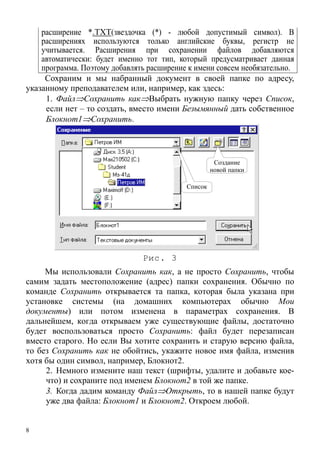 8
расширение *.TXT(звездочка (*) - любой допустимый символ). В
расширениях используются только английские буквы, регистр не
учитывается. Расширения при сохранении файлов добавляются
автоматически: будет именно тот тип, который предусматривает данная
программа. Поэтому добавлять расширение к имени совсем необязательно.
Сохраним и мы набранный документ в своей папке по адресу,
указанному преподавателем или, например, как здесь:
1. Файл⇒Сохранить как⇒Выбрать нужную папку через Список,
если нет – то создать, вместо имени Безымянный дать собственное
Блокнот1⇒Сохранить.
Список
Создание
новой папки
Рис. 3
Мы использовали Сохранить как, а не просто Сохранить, чтобы
самим задать местоположение (адрес) папки сохранения. Обычно по
команде Сохранить открывается та папка, которая была указана при
установке системы (на домашних компьютерах обычно Мои
документы) или потом изменена в параметрах сохранения. В
дальнейшем, когда открываем уже существующие файлы, достаточно
будет воспользоваться просто Сохранить: файл будет перезаписан
вместо старого. Но если Вы хотите сохранить и старую версию файла,
то без Сохранить как не обойтись, укажите новое имя файла, изменив
хотя бы один символ, например, Блокнот2.
2. Немного измените наш текст (шрифты, удалите и добавьте кое-
что) и сохраните под именем Блокнот2 в той же папке.
3. Когда дадим команду Файл⇒Открыть, то в нашей папке будут
уже два файла: Блокнот1 и Блокнот2. Откроем любой.
 