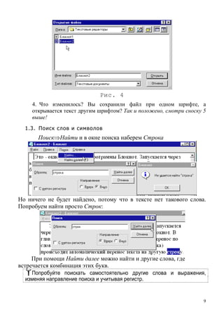 Рис. 4
4. Что изменилось? Вы сохранили файл при одном шрифте, а
открывается текст другим шрифтом? Так и положено, смотри сноску 5
выше!
1.3. Поиск слов и символов
Поиск⇒Найти и в окне поиска наберем Строка
Но ничего не будет найдено, потому что в тексте нет такового слова.
Попробуем найти просто Строк:
При помощи Найти далее можно найти и другие слова, где
встречается комбинация этих букв.
Попробуйте поискать самостоятельно другие слова и выражения,
изменяя направление поиска и учитывая регистр.
9
 