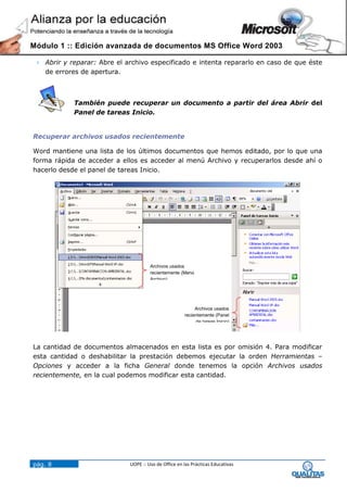 Módulo 1 :: Edición avanzada de documentos MS Office Word 2003

  Abrir y reparar: Abre el archivo especificado e intenta repararlo en caso de que éste
   de errores de apertura.



            También puede recuperar un documento a partir del área Abrir del
            Panel de tareas Inicio.


Recuperar archivos usados recientemente

Word mantiene una lista de los últimos documentos que hemos editado, por lo que una
forma rápida de acceder a ellos es acceder al menú Archivo y recuperarlos desde ahí o
hacerlo desde el panel de tareas Inicio.




                                      Archivos usados
                                      recientemente (Menú
                                      Archivo)




                                                           Archivos usados
                                                      recientemente (Panel
                                                           de tareas Inicio)




La cantidad de documentos almacenados en esta lista es por omisión 4. Para modificar
esta cantidad o deshabilitar la prestación debemos ejecutar la orden Herramientas –
Opciones y acceder a la ficha General donde tenemos la opción Archivos usados
recientemente, en la cual podemos modificar esta cantidad.




pág. 8                       UOPE :: Uso de Office en las Prácticas Educativas
 