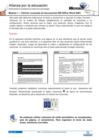 Módulo 1 :: Edición avanzada de documentos MS Office Word 2003

Para esto sólo debemos seleccionar el texto a encolumnar y ejecutar la orden Formato –
Columna. En el cuadro de diálogo establecemos la cantidad de columnas y su
configuración. Ahora veremos que al haber una selección (texto, imágenes, etc) el
cuadro Aplicar a mostrará por omisión la opción Texto seleccionado lo que nos asegura
el formato sólo a la parte seleccionada.

Ejemplo:

En el siguiente ejemplo tenemos una página en la que decidimos que la primer parte
quedará en una sola columna, y el siguiente ítem en dos columnas (texto seleccionado
imagen izquierda). Luego de ejecutada la orden y establecida la configuración de las
columnas se mostrará en columnas solo el texto seleccionado (imagen derecha).




También podemos establecer columnas seleccionando el texto al que               deseamos dar
formato. Manteniendo presionado el botón Columnas          de barra de herramientas
Estándar, arrastramos para seleccionar el número de columnas.




           No podemos utilizar columnas de estilo periodístico en encabezados,
           pies de página, ni comentarios. Para organizar el texto de estas
           áreas, utilizamos una tabla.




pág. 99                     UOPE :: Uso de Office en las Prácticas Educativas
 