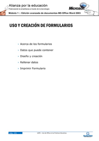 Módulo 1 :: Edición avanzada de documentos MS Office Word 2003




USO Y CREACIÓN DE FORMULARIOS


            Acerca de los formularios

            Datos que puede contener

            Diseño y creación

            Rellenar datos

            Imprimir Formulario




pág. 101                  UOPE :: Uso de Office en las Prácticas Educativas
 