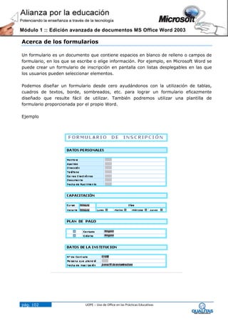 Módulo 1 :: Edición avanzada de documentos MS Office Word 2003

Acerca de los formularios

Un formulario es un documento que contiene espacios en blanco de relleno o campos de
formulario, en los que se escribe o elige información. Por ejemplo, en Microsoft Word se
puede crear un formulario de inscripción en pantalla con listas desplegables en las que
los usuarios pueden seleccionar elementos.

Podemos diseñar un formulario desde cero ayudándonos con la utilización de tablas,
cuadros de textos, borde, sombreados, etc. para lograr un formulario eficazmente
diseñado que resulte fácil de utilizar. También podremos utilizar una plantilla de
formulario proporcionada por el propio Word.

Ejemplo




pág. 102                     UOPE :: Uso de Office en las Prácticas Educativas
 