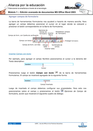 Módulo 1 :: Edición avanzada de documentos MS Office Word 2003

Agregar campos de formulario

La barra de herramientas Formularios nos ayudará a hacerlo de manera sencilla. Para
agregar un campo debemos posicionar el cursor en el lugar donde se colocará y
presionar el botón correspondiente en la Barra de Formularios.

                                           Opciones de
                                            Campo de                     Restablecer campos
                                            formulario Insertar          de formulario
Campo de form. con Casilla de verificación              Marco



               Campo con texto                                                           Proteger formulario

                   Campo de form. con lista        Dibujar      Sombreado de
                                                    tabla            campo
                                                      Insertar tabla


Insertar Campo con texto

Por ejemplo, para agregar el campo Nombre posicionamos el cursor a la derecha del
Texto descriptivo:


                                                Cursor


Presionamos luego el botón Campo con texto              de la barra de herramientas
Formularios. El campo se mostrará agregado de la siguiente forma.




                                               Campo Insertado

Luego de insertado el campo debemos configurar sus propiedades. Para esto nos
posicionamos sobre el campo y presionamos el botón              Opciones de Campo de
formulario, acción que mostrará el siguiente cuadro de diálogo:




pág. 105                             UOPE :: Uso de Office en las Prácticas Educativas
 