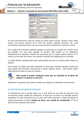 Módulo 1 :: Edición avanzada de documentos MS Office Word 2003




En este seleccionamos el tipo de campo con texto (texto normal, número, fecha, fecha
actual, hora actual, cálculo). En el caso del nombre, apellido, dirección, etc., será
conveniente seleccionar texto normal ya que permita la inclusión de números y letras.

En el cuadro de la derecha podemos agregar un texto que se muestre por omisión como
por ejemplo Clic aquí para agregar el nombre. Esta opción no es obligatoria.
Establecemos la extensión máxima de caracteres que el usuario podrá ingresar en el
mismo y el formato del mismo. Por omisión el tamaño de configuración es ilimitado.

La casilla Relleno activado debe estar seleccionada para que el usuario pueda rellenar el
espacio.

Para ayudar a la gente que está rellenando un formulario podemos agregar Ayuda para
cada campo del formulario presionando el botón Agregar ayuda... esta opción estará
disponible para todos los tipos de campos.

           Esta ayuda la puede configurar para que se visualice en la Barra de
           estado o al oprimir la tecla F1.

Repetimos la operación para todos los datos que deban ser rellenados de esta forma.



Insertar Campo con casilla de verificación

Si necesitamos que se pueda elegir uno o más ítems de una serie de opciones será
conveniente utilizar casillas de verificación. Al igual que lo vimos en el ejemplo anterior
agregamos el texto descriptivo que en este caso serán opciones y luego insertamos la
casilla presionando el botón Campo de form. con casilla de verificación              de la
barra de herramientas Formularios.




pág. 106                      UOPE :: Uso de Office en las Prácticas Educativas
 