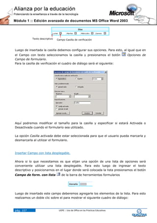 Módulo 1 :: Edición avanzada de documentos MS Office Word 2003




           Texto descriptivo   Campo Casilla de verificación



Luego de insertada la casilla debemos configurar sus opciones. Para esto, al igual que en
el Campo con texto seleccionamos la casilla y presionamos el botón                  Opciones de
Campo de formulario.
Para la casilla de verificación el cuadro de diálogo será el siguiente:




Aquí podremos modificar el tamaño para la casilla y especificar si estará Activada o
Desactivada cuando el formulario sea utilizado.

La opción Casilla activada debe estar seleccionada para que el usuario pueda marcarla y
desmarcarla al utilizar el formulario.



Insertar Campo con lista desplegable.

Ahora si lo que necesitamos es que elijan una opción de una lista de opciones será
conveniente utilizar una lista desplegable. Para esto luego de ingresar el texto
descriptivo y posicionarnos en el lugar donde será colocada la lista presionamos el botón
Campo de form. con lista          de la barra de herramientas formularios




Luego de insertado este campo deberemos agregarle los elementos de la lista. Para esto
realizamos un doble clic sobre el para mostrar el siguiente cuadro de diálogo:



pág. 107                        UOPE :: Uso de Office en las Prácticas Educativas
 