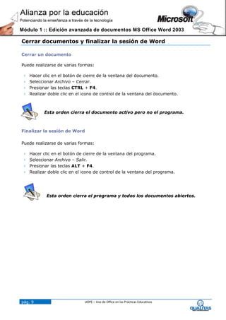 Módulo 1 :: Edición avanzada de documentos MS Office Word 2003

Cerrar documentos y finalizar la sesión de Word

Cerrar un documento

Puede realizarse de varias formas:

    Hacer clic en el botón de cierre de la ventana del documento.
    Seleccionar Archivo – Cerrar.
    Presionar las teclas CTRL + F4.
    Realizar doble clic en el icono de control de la ventana del documento.



            Esta orden cierra el documento activo pero no el programa.



Finalizar la sesión de Word

Puede realizarse de varias formas:

    Hacer clic en el botón de cierre de la ventana del programa.
    Seleccionar Archivo – Salir.
    Presionar las teclas ALT + F4.
    Realizar doble clic en el icono de control de la ventana del programa.




             Esta orden cierra el programa y todos los documentos abiertos.




pág. 9                         UOPE :: Uso de Office en las Prácticas Educativas
 