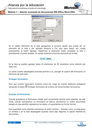 Módulo 1 :: Edición avanzada de documentos MS Office Word 2003




En el cuadro Elemento de la lista agregamos la primera opción que puede ser un
elemento de la lista o por ejemplo Ninguno o Clic aquí para elegir, etc. Luego
presionamos el botón Agregar. Repetimos la operación hasta completar la lista y
presionamos el botón Aceptar. El campo mostrará el primer elemento de la lista.




En la lista se pueden agregar hasta 25 elementos de 50 caracteres como máximo por
cada uno.

La casilla Cuadro desplegable activado permite o no, escoger al usuario del formulario un
elemento de esta lista.

Proteger formulario

Para que nuestro formulario funcione como tal, luego de crearlo debemos protegerlo
utilizando el botón   Proteger formulario de la barra de herramientas Formularios.



Guardar el Formulario

Cuando guardamos el formulario creado será conveniente hacerlo como plantilla, de este
modo cuando necesitamos un formulario en blanco solicitamos un nuevo documento
basado en esa plantilla ingresamos los datos y lo guardamos en forma normal.

Para guardarlo como plantilla solicitamos la orden Archivo – Guardar como, le asignamos
un nombre y en la lista desplegable Guardar como tipo elegimos la opción Plantilla de
documento.



pág. 108                     UOPE :: Uso de Office en las Prácticas Educativas
 