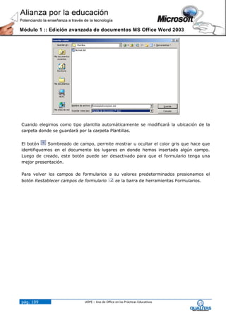 Módulo 1 :: Edición avanzada de documentos MS Office Word 2003




Cuando elegimos como tipo plantilla automáticamente se modificará la ubicación de la
carpeta donde se guardará por la carpeta Plantillas.


El botón    Sombreado de campo, permite mostrar u ocultar el color gris que hace que
identifiquemos en el documento los lugares en donde hemos insertado algún campo.
Luego de creado, este botón puede ser desactivado para que el formulario tenga una
mejor presentación.

Para volver los campos de formularios a su valores predeterminados presionamos el
botón Restablecer campos de formulario            de la barra de herramientas Formularios.




pág. 109                    UOPE :: Uso de Office en las Prácticas Educativas
 