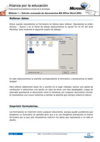 Módulo 1 :: Edición avanzada de documentos MS Office Word 2003

Rellenar datos

Ahora cuando necesitemos un formulario en blanco para rellenar. Ejecutamos la orden
Archivo – Nuevo y en el Panel de tareas seleccionamos la opción En mi PC del área
Plantillas. Esto mostrará el siguiente cuadro de diálogo:




En este seleccionamos la plantilla correspondiente al formulario y presionamos el botón
Aceptar.

Para rellenar deberemos hacer clic y escribir en el lugar indicado, activar una casilla de
verificación o seleccionar una opción en caso de tener una lista desplegable. Luego de
rellenado guardamos el documento como lo haríamos con cualquier documento normal.
Si necesitamos uno nuevo volvemos a solicitar la plantilla que siempre estará en blanco




Imprimir formularios.

Los formularios se imprimen como cualquier documento, aunque puede sucedernos que
tengamos un formulario en pantalla pero que a su vez tengamos preimpreso el mismo
formulario por lo que solo necesitamos imprimir los datos que ingresamos y no todo el
diseño.




pág. 110                      UOPE :: Uso de Office en las Prácticas Educativas
 