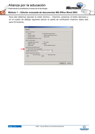 Módulo 1 :: Edición avanzada de documentos MS Office Word 2003

Para esto debemos ejecutar la orden Archivo – Imprimir, presionar el botón Opciones y
en el cuadro de diálogo siguiente activar la casilla de verificación Imprimir datos sólo
para formularios.




pág. 111                     UOPE :: Uso de Office en las Prácticas Educativas
 