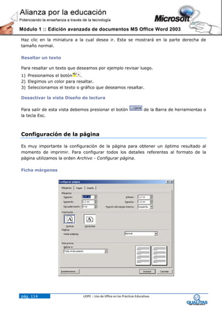 Módulo 1 :: Edición avanzada de documentos MS Office Word 2003

Haz clic en la miniatura a la cual desea ir. Esta se mostrará en la parte derecha de
tamaño normal.

Resaltar un texto

Para resaltar un texto que deseamos por ejemplo revisar luego.
1) Presionamos el botón     .
2) Elegimos un color para resaltar.
3) Seleccionamos el texto o gráfico que deseamos resaltar.

Desactivar la vista Diseño de lectura

Para salir de esta vista debemos presionar el botón                      de la Barra de herramientas o
la tecla Esc.



Configuración de la página

Es muy importante la configuración de la página para obtener un óptimo resultado al
momento de imprimir. Para configurar todos los detalles referentes al formato de la
página utilizamos la orden Archivo - Configurar página.

Ficha márgenes




pág. 114                     UOPE :: Uso de Office en las Prácticas Educativas
 