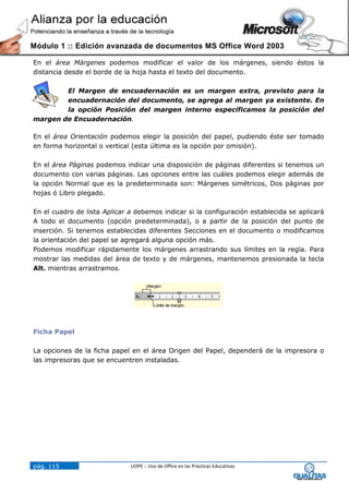 Módulo 1 :: Edición avanzada de documentos MS Office Word 2003

En el área Márgenes podemos modificar el valor de los márgenes, siendo éstos la
distancia desde el borde de la hoja hasta el texto del documento.

        El Margen de encuadernación es un margen extra, previsto para la
        encuadernación del documento, se agrega al margen ya existente. En
        la opción Posición del margen interno especificamos la posición del
margen de Encuadernación.

En el área Orientación podemos elegir la posición del papel, pudiendo éste ser tomado
en forma horizontal o vertical (esta última es la opción por omisión).

En el área Páginas podemos indicar una disposición de páginas diferentes si tenemos un
documento con varias páginas. Las opciones entre las cuáles podemos elegir además de
la opción Normal que es la predeterminada son: Márgenes simétricos, Dos páginas por
hojas ó Libro plegado.

En el cuadro de lista Aplicar a debemos indicar si la configuración establecida se aplicará
A todo el documento (opción predeterminada), o a partir de la posición del punto de
inserción. Si tenemos establecidas diferentes Secciones en el documento o modificamos
la orientación del papel se agregará alguna opción más.
Podemos modificar rápidamente los márgenes arrastrando sus límites en la regla. Para
mostrar las medidas del área de texto y de márgenes, mantenemos presionada la tecla
Alt. mientras arrastramos.




Ficha Papel

La opciones de la ficha papel en el área Origen del Papel, dependerá de la impresora o
las impresoras que se encuentren instaladas.




pág. 115                      UOPE :: Uso de Office en las Prácticas Educativas
 