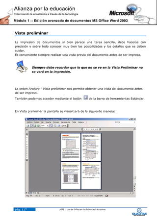 Módulo 1 :: Edición avanzada de documentos MS Office Word 2003


Vista preliminar

La impresión de documentos si bien parece una tarea sencilla, debe hacerse con
precisión y sobre todo conocer muy bien las posibilidades y los detalles que se deben
cuidar.
Es conveniente siempre realizar una vista previa del documento antes de ser impreso.



           Siempre debe recordar que lo que no se ve en la Vista Preliminar no
           se verá en la impresión.




La orden Archivo - Vista preliminar nos permite obtener una vista del documento antes
de ser impreso.
También podemos acceder mediante el botón                    de la barra de herramientas Estándar.



En Vista preliminar la pantalla se visualizará de la siguiente manera:




pág. 117                      UOPE :: Uso de Office en las Prácticas Educativas
 