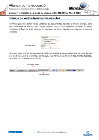 Módulo 1 :: Edición avanzada de documentos MS Office Word 2003

Manejo de varios documentos abiertos

En Word podemos tener varias ventanas de documentos abiertas al mismo tiempo, pero
sólo una será la activa. Para poder activar una u otra debemos acceder al menú
Ventana. Al final de éste estarán los nombres de todos los documentos que tengamos
abiertos.




                Documento activo




A su vez cada uno de los documentos abiertos estará representado en la barra de tareas
por un botón que lo identifica, por lo que, otra forma de activar el documento deseado,
es hacer un clic sobre dicho botón.


                  Documentos abiertos




                                     Documento activo




pág. 10                            UOPE :: Uso de Office en las Prácticas Educativas
 