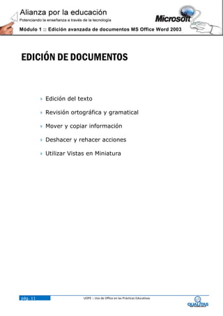 Módulo 1 :: Edición avanzada de documentos MS Office Word 2003




EDICIÓN DE DOCUMENTOS


           Edición del texto

           Revisión ortográfica y gramatical

           Mover y copiar información

           Deshacer y rehacer acciones

           Utilizar Vistas en Miniatura




pág. 11                   UOPE :: Uso de Office en las Prácticas Educativas
 