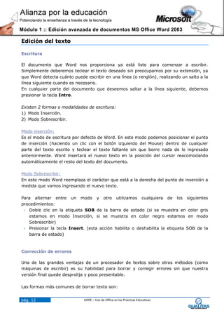 Módulo 1 :: Edición avanzada de documentos MS Office Word 2003

Edición del texto

Escritura

El documento que Word nos proporciona ya está listo para comenzar a escribir.
Simplemente deberemos teclear el texto deseado sin preocuparnos por su extensión, ya
que Word detecta cuánto puede escribir en una línea (o renglón), realizando un salto a la
línea siguiente cuando es necesario.
En cualquier parte del documento que deseemos saltar a la línea siguiente, debemos
presionar la tecla Intro.

Existen 2 formas o modalidades de escritura:
1) Modo Inserción.
2) Modo Sobrescribir.

Modo inserción:
Es el modo de escritura por defecto de Word. En este modo podemos posicionar el punto
de inserción (haciendo un clic con el botón izquierdo del Mouse) dentro de cualquier
parte del texto escrito y teclear el texto faltante sin que borre nada de lo ingresado
anteriormente. Word insertará el nuevo texto en la posición del cursor reacomodando
automáticamente el resto del texto del documento.

Modo Sobrescribir:
En este modo Word reemplaza el carácter que está a la derecha del punto de inserción a
medida que vamos ingresando el nuevo texto.

Para alternar entre un modo y otro utilizamos cualquiera de los siguientes
procedimientos:
 Doble clic en la etiqueta SOB de la barra de estado (si se muestra en color gris
   estamos en modo Inserción, si se muestra en color negro estamos en modo
   Sobrescribir)
 Presionar la tecla Insert. (esta acción habilita o deshabilita la etiqueta SOB de la
   barra de estado)



Corrección de errores

Una de las grandes ventajas de un procesador de textos sobre otros métodos (como
máquinas de escribir) es su habilidad para borrar y corregir errores sin que nuestra
versión final quede desprolija y poco presentable.

Las formas más comunes de borrar texto son:


pág. 12                      UOPE :: Uso de Office en las Prácticas Educativas
 