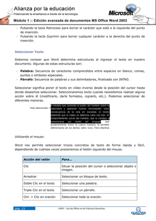 Módulo 1 :: Edición avanzada de documentos MS Office Word 2003

  Pulsando la tecla Retroceso para borrar el carácter que está a la izquierda del punto
   de inserción.
  Pulsando la tecla Suprimir para borrar cualquier carácter a la derecha del punto de
   inserción.


Seleccionar Texto

Debemos conocer que Word determina estructuras al ingresar el texto en nuestro
documento. Algunas de estas estructuras son:

  Palabra: Secuencia de caracteres comprendidos entre espacios en blanco, comas,
   puntos o símbolos especiales.
  Párrafo: Secuencia de palabras y sus delimitadores, finalizada con INTRO.

Seleccionar significa poner el texto en vídeo inverso desde la posición del cursor hasta
donde deseemos seleccionar. Seleccionaremos texto cuando necesitemos realizar alguna
acción sobre él (modificarlo, darle formatos, copiarlo, etc.). Podemos seleccionar de
diferentes maneras.

             Texto seleccionado




Utilizando el mouse:

Word nos permite seleccionar trozos concretos de texto de forma rápida y fácil,
dependiendo de cuántas veces presionemos el botón izquierdo del mouse.


      Acción del ratón               Para…

      Clic                           Situar la posición del cursor o seleccionar objeto o
                                     imagen.

      Arrastrar                      Seleccionar un bloque de texto.

      Doble Clic en el texto         Seleccionar una palabra.

      Triple Clic en el texto        Seleccionar un párrafo.

      Ctrl. + Clic en oración        Seleccionar toda la oración.



pág. 13                           UOPE :: Uso de Office en las Prácticas Educativas
 