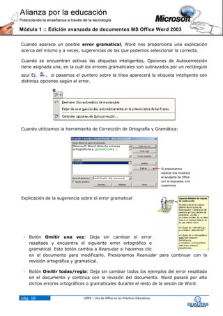 Módulo 1 :: Edición avanzada de documentos MS Office Word 2003


Cuando aparece un posible error gramatical, Word nos proporciona una explicación
acerca del mismo y a veces, sugerencias de las que podemos seleccionar la correcta.

Cuando se encuentran activas las etiquetas inteligentes, Opciones de Autocorrección
tiene asignada una, en la cuál los errores gramaticales son subrayados por un rectángulo

azul Ej.    , si pasamos el puntero sobre la línea aparecerá la etiqueta inteligente con
distintas opciones según el error.




Cuando utilizamos la herramienta de Corrección de Ortografía y Gramática:




                                                                                  Si presionamos
                                                                                  explicar nos mostrará
                                                                                  el ayudante de Office
                                                                                  con la respuesta, a la
                                                                                  sugerencia



Explicación de la sugerencia sobre el error gramatical




  Botón Omitir una vez: Deja sin cambiar el error
   resaltado y encuentra el siguiente error ortográfico o
   gramatical. Este botón cambia a Reanudar si hacemos clic
   en el documento para modificarlo. Presionamos Reanudar para continuar con la
   revisión ortográfica y gramatical.

  Botón Omitir todas/regla: Deja sin cambiar todos los ejemplos del error resaltado
   en el documento y continúa con la revisión del documento. Word pasará por alto
   dichos errores ortográficos o gramaticales durante el resto de la sesión de Word.


pág. 18                       UOPE :: Uso de Office en las Prácticas Educativas
 