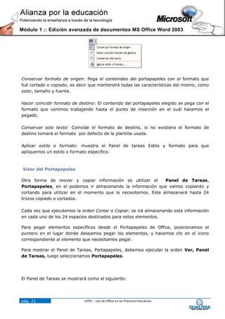 Módulo 1 :: Edición avanzada de documentos MS Office Word 2003




Conservar formato de origen: Pega el contenideo del portapapeles con el formato que
fué cortado o copiado, es decir que mantendrá todas las características del mismo, como
color, tamaño y fuente.

Hacer coincidir formato de destino: El contenido del portapapeles elegido se pega con el
formato que venimos trabajando hasta el punto de inserción en el cuál hacemos el
pegado.

Conservar solo texto: Coincide el formato de destino, si no existiera el formato de
destino tomará el formato por defecto de la plantilla usada.

Aplicar estilo o formato: muestra el Panel de tareas Estilo y formato para que
apliquemos un estilo o formato específico.



 Visor del Portapapeles

Otra forma de mover y copiar información es utilizar el        Panel de Tareas,
Portapapeles, en el podemos ir almacenando la información que vamos copiando y
cortando para utilizar en el momento que la necesitemos. Este almacenará hasta 24
trozos copiado o cortados.

Cada vez que ejecutemos la orden Cortar o Copiar, se irá almacenando esta información
en cada uno de los 24 espacios destinados para estos elementos.

Para pegar elementos específicos desde el Portapapeles de Office, posicionamos el
puntero en el lugar donde deseamos pegar los elementos, y hacemos clic en el icono
correspondiente al elemento que necesitamos pegar.

Para mostrar el Panel de Tareas, Portapapeles, debemos ejecutar la orden Ver, Panel
de Tareas, luego seleccionamos Portapapeles.




El Panel de Tareas se mostrará como el siguiente:




pág. 21                      UOPE :: Uso de Office en las Prácticas Educativas
 