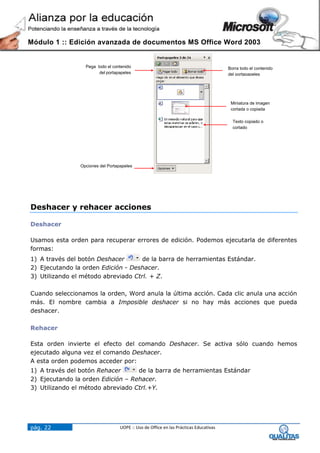 Módulo 1 :: Edición avanzada de documentos MS Office Word 2003


                  Pega todo el contenido                                               Borra todo el contenido
                        del portapapeles                                               del portapapeles




                                                                                        Miniatura de imagen
                                                                                        cortada o copiada

                                                                                         Texto copiado o
                                                                                         cortado




                Opciones del Portapapeles




Deshacer y rehacer acciones

Deshacer

Usamos esta orden para recuperar errores de edición. Podemos ejecutarla de diferentes
formas:
1) A través del botón Deshacer       de la barra de herramientas Estándar.
2) Ejecutando la orden Edición - Deshacer.
3) Utilizando el método abreviado Ctrl. + Z.

Cuando seleccionamos la orden, Word anula la última acción. Cada clic anula una acción
más. El nombre cambia a Imposible deshacer si no hay más acciones que pueda
deshacer.

Rehacer

Esta orden invierte el efecto del comando Deshacer. Se activa sólo cuando hemos
ejecutado alguna vez el comando Deshacer.
A esta orden podemos acceder por:
1) A través del botón Rehacer      de la barra de herramientas Estándar
2) Ejecutando la orden Edición – Rehacer.
3) Utilizando el método abreviado Ctrl.+Y.




pág. 22                            UOPE :: Uso de Office en las Prácticas Educativas
 