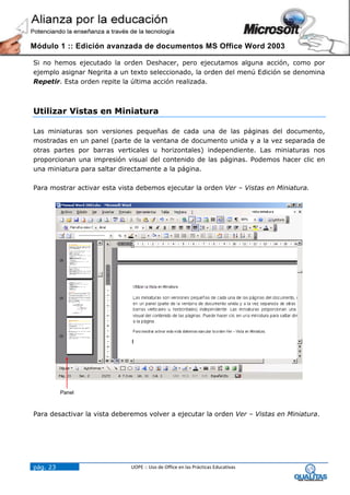 Módulo 1 :: Edición avanzada de documentos MS Office Word 2003

Si no hemos ejecutado la orden Deshacer, pero ejecutamos alguna acción, como por
ejemplo asignar Negrita a un texto seleccionado, la orden del menú Edición se denomina
Repetir. Esta orden repite la última acción realizada.



Utilizar Vistas en Miniatura

Las miniaturas son versiones pequeñas de cada una de las páginas del documento,
mostradas en un panel (parte de la ventana de documento unida y a la vez separada de
otras partes por barras verticales u horizontales) independiente. Las miniaturas nos
proporcionan una impresión visual del contenido de las páginas. Podemos hacer clic en
una miniatura para saltar directamente a la página.

Para mostrar activar esta vista debemos ejecutar la orden Ver – Vistas en Miniatura.




          Panel



Para desactivar la vista deberemos volver a ejecutar la orden Ver – Vistas en Miniatura.




pág. 23                       UOPE :: Uso de Office en las Prácticas Educativas
 