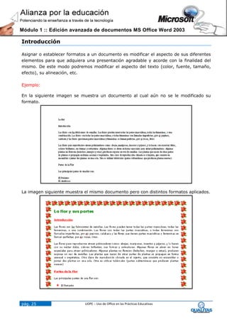 Módulo 1 :: Edición avanzada de documentos MS Office Word 2003

Introducción

Asignar o establecer formatos a un documento es modificar el aspecto de sus diferentes
elementos para que adquiera una presentación agradable y acorde con la finalidad del
mismo. De este modo podremos modificar el aspecto del texto (color, fuente, tamaño,
efecto), su alineación, etc.

Ejemplo:

En la siguiente imagen se muestra un documento al cual aún no se le modificado su
formato.




La imagen siguiente muestra el mismo documento pero con distintos formatos aplicados.




pág. 25                     UOPE :: Uso de Office en las Prácticas Educativas
 