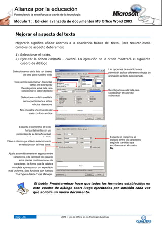 Módulo 1 :: Edición avanzada de documentos MS Office Word 2003


       Mejorar el aspecto del texto

       Mejorarlo significa añadir adornos a la apariencia básica del texto. Para realizar estos
       cambios de aspecto deberemos:

       1) Seleccionar el texto.
       2) Ejecutar la orden Formato – Fuente. La ejecución de la orden mostrará el siguiente
          cuadro de diálogo:
                                                                                            Las opciones de esta ficha nos
     Seleccionamos de la lista un diseño                                                    permitirán aplicar diferentes efectos de
              de letra para nuestro texto                                                   animación al texto seleccionado

      Nos permite seleccionar diferentes
                   estilos de subrayado
           Desplegamos esta lista para
           seleccionar el color del texto                                                   Desplegamos esta lista para
                                                                                            seleccionar el color del
                                                                                            subrayado
             Seleccionamos la/s casilla/s
              correspondiente/s a el/los
                       efectos deseados

            Nos muestra una muestra del
                  texto con los cambios




          Expande o comprime el texto
               horizontalmente con un
        porcentaje de su tamaño actual
                 (valores entre 1y 600)                                                         Expande o comprime el
                                                                                                espacio entre los caracteres
Eleva o disminuye el texto seleccionado
                                                                                                según la cantidad que
           en relación con la línea base.                                                       escribamos en el cuadro
                                                                                                De.

 Ajusta automáticamente el espacio entre
     caracteres, o la cantidad de espacio
          entre ciertas combinaciones de
      caracteres, de forma que la palabra
    completa aparezca con un espaciado
 más uniforme. Sólo funciona con fuentes
       TrueType o Adobe Type Manager.



                         El botón Predeterminar hace que todos los formatos establecidos en
                        este cuadro de diálogo sean luego ejecutados por omisión cada vez
                        que solicita un nuevo documento.




       pág. 26                              UOPE :: Uso de Office en las Prácticas Educativas
 