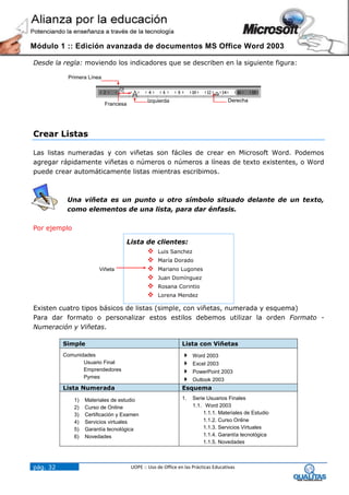 Módulo 1 :: Edición avanzada de documentos MS Office Word 2003

Desde la regla: moviendo los indicadores que se describen en la siguiente figura:

           Primera Línea



                                             Izquierda                             Derecha
                           Francesa




Crear Listas

Las listas numeradas y con viñetas son fáciles de crear en Microsoft Word. Podemos
agregar rápidamente viñetas o números o números a líneas de texto existentes, o Word
puede crear automáticamente listas mientras escribimos.



           Una viñeta es un punto u otro símbolo situado delante de un texto,
           como elementos de una lista, para dar énfasis.

Por ejemplo

                                    Lista de clientes:
                                                 Luis Sanchez
                                                 María Dorado
                        Viñeta                   Mariano Lugones
                                                 Juan Domínguez
                                                 Rosana Corintio
                                                 Lorena Mendez

Existen cuatro tipos básicos de listas (simple, con viñetas, numerada y esquema)
Para dar formato o personalizar estos estilos debemos utilizar la orden Formato -
Numeración y Viñetas.

          Simple                                              Lista con Viñetas
          Comunidades                                             Word 2003
                 Usuario Final                                    Excel 2003
                 Emprendedores                                    PowerPoint 2003
                 Pymes
                                                                  Outlook 2003
          Lista Numerada                                      Esquema

              1)   Materiales de estudio                      1.   Serie Usuarios Finales
              2)   Curso de Online                                 1.1. Word 2003
              3)   Certificación y Examen                              1.1.1. Materiales de Estudio
              4)   Servicios virtuales                                 1.1.2. Curso Online
              5)   Garantía tecnológica                                1.1.3. Servicios Virtuales
              6)   Novedades                                           1.1.4. Garantía tecnológica
                                                                       1.1.5. Novedades



pág. 32                               UOPE :: Uso de Office en las Prácticas Educativas
 