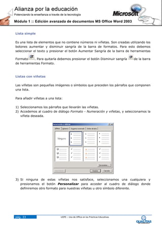Módulo 1 :: Edición avanzada de documentos MS Office Word 2003


Lista simple

Es una lista de elementos que no contiene números ni viñetas. Son creadas utilizando los
botones aumentar y disminuir sangría de la barra de formatos. Para esto debemos
seleccionar el texto y presionar el botón Aumentar Sangría de la barra de herramientas

Formato     . Para quitarla debemos presionar el botón Disminuir sangría          de la barra
de herramientas Formato.



Listas con viñetas

Las viñetas son pequeñas imágenes o símbolos que preceden los párrafos que componen
una lista.

Para añadir viñetas a una lista:

1) Seleccionamos los párrafos que llevarán las viñetas.
2) Accedemos al cuadro de diálogo Formato - Numeración y viñetas, y seleccionamos la
   viñeta deseada.




3) Si ninguna de estas viñetas nos satisface, seleccionamos una cualquiera y
   presionamos el botón Personalizar para acceder al cuadro de diálogo donde
   definiremos otro formato para nuestras viñetas u otro símbolo diferente.




pág. 33                       UOPE :: Uso de Office en las Prácticas Educativas
 