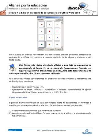 Módulo 1 :: Edición avanzada de documentos MS Office Word 2003




En el cuadro de diálogo Personalizar lista con Viñetas también podremos establecer la
posición de la viñeta con respecto a margen izquierdo de la página y la distancia del
texto a ésta.

          Una forma más rápida de añadir viñetas a una lista de elementos es
         presionando el botón        de la barra de herramientas Formato en
         lugar de ejecutar la orden desde el menú, pero este botón insertará la
viñeta por omisión, ó la última que haya utilizado.

Para quitar las viñetas seleccionamos los elementos que las contienen y realizamos una
de las siguientes acciones:


 Presionamos el botón Viñetas      .
 Ejecutamos la orden Formato - Numeración y viñetas, seleccionamos la opción
  Ninguna en la ficha Viñetas y presionamos el botón Aceptar.

Listas numeradas

Siguen el mismo criterio que las listas con viñetas. Word irá actualizando los números a
medida que se agreguen párrafos a la lista. Para darles formato de numeración:

1) Seleccionamos los párrafos que llevarán los números.
2) Accedemos al cuadro de diálogo Formato - Numeración y viñetas, y seleccionamos la
   ficha Números.




pág. 35                      UOPE :: Uso de Office en las Prácticas Educativas
 