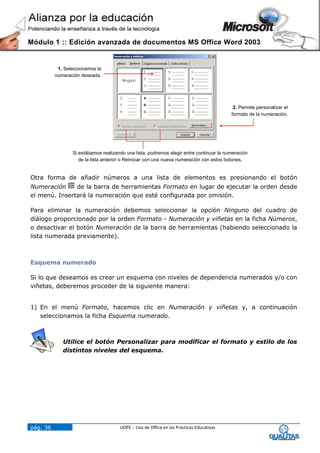 Módulo 1 :: Edición avanzada de documentos MS Office Word 2003


           1. Seleccionamos la
          numeración deseada.




                                                                                           2. Permite personalizar el
                                                                                          formato de la numeración.




                 Si estábamos realizando una lista, podremos elegir entre continuar la numeración
                    de la lista anterior o Reiniciar con una nueva numeración con estos botones.


Otra forma de añadir números a una lista de elementos es presionando el botón
Numeración     de la barra de herramientas Formato en lugar de ejecutar la orden desde
el menú. Insertará la numeración que esté configurada por omisión.

Para eliminar la numeración debemos seleccionar la opción Ninguno del cuadro de
diálogo proporcionado por la orden Formato - Numeración y viñetas en la ficha Números,
o desactivar el botón Numeración de la barra de herramientas (habiendo seleccionado la
lista numerada previamente).



Esquema numerado

Si lo que deseamos es crear un esquema con niveles de dependencia numerados y/o con
viñetas, deberemos proceder de la siguiente manera:


1) En el menú Formato, hacemos clic en Numeración y viñetas y, a continuación
   seleccionamos la ficha Esquema numerado.



             Utilice el botón Personalizar para modificar el formato y estilo de los
             distintos niveles del esquema.




pág. 36                               UOPE :: Uso de Office en las Prácticas Educativas
 