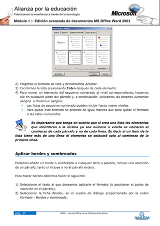 Módulo 1 :: Edición avanzada de documentos MS Office Word 2003




2) Elegimos el formato de lista y presionamos Aceptar.
3) Escribimos la lista presionando Intro después de cada elemento.
4) Para mover un elemento del esquema numerado al nivel correspondiente, hacemos
   clic en cualquier parte del párrafo y, a continuación, utilizamos los botones Aumentar
   sangría o Disminuir sangría.
    Las listas de esquema numerado pueden incluir hasta nueve niveles.
    Para quitar este formato se procede de igual manera que para quitar el formato
         a las listas numeradas.

          Es importante que tenga en cuenta que si crea una lista los elementos
          que identifican a la misma ya sea número o viñeta se ubicarán al
          comienzo de cada párrafo y no de cada línea. Es decir si un ítem de la
lista tiene más de una línea el elemento se colocará solo al comienzo de la
primera línea.



Aplicar bordes y sombreados

Podemos añadir un borde o sombreado a cualquier letra o palabra, incluso una selección
de un párrafo, tanto si incluye o no el párrafo entero.

Para trazar bordes debemos hacer lo siguiente:

1) Seleccionar el texto al que deseamos aplicarle el formato (o posicionar el punto de
   inserción en el párrafo).
2) Seleccionar la ficha Bordes, en el cuadro de diálogo proporcionado por la orden
   Formato - Bordes y sombreado.




pág. 37                      UOPE :: Uso de Office en las Prácticas Educativas
 