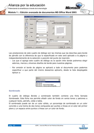 Módulo 1 :: Edición avanzada de documentos MS Office Word 2003




Las prestaciones de este cuadro de diálogo son las mismas que las descritas para borde
de párrafo con la diferencia de que lo especificado en este será aplicado a la página y
independientemente de la selección o posición del punto de inserción.
  Los que sí agrega este cuadro de diálogo es la opción Arte donde podremos elegir
    adornos, marcos y diversos diseños de borde para nuestras páginas.

  Por omisión el borde de página se aplicará a todo el documento pero podemos
   especificar a que parte del mismo deseamos aplicarlo, desde la lista desplegable
   Aplicar a:




Sombreado

El cuadro de diálogo Bordes y sombreado también contiene una ficha llamada
Sombreado. Esta ficha nos permite añadir color de fondo en varios tonos y patrones a
cualquier texto, párrafo, celda o tabla.
El sombreado puede ser de un color sólido, un porcentaje de sombreado en un color
concreto o una trama de dos tonos compuesta por puntos o líneas en el color del primer
plano y un espacio entre puntos o líneas con un color de fondo.




pág. 40                      UOPE :: Uso de Office en las Prácticas Educativas
 