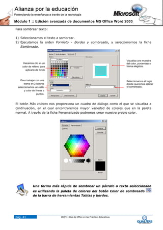 Módulo 1 :: Edición avanzada de documentos MS Office Word 2003

Para sombrear texto:

1) Seleccionamos el texto a sombrear.
2) Ejecutamos la orden Formato - Bordes y sombreado, y seleccionamos la ficha
   Sombreado.



                                                                                  Visualiza una muestra
      Hacemos clic en un                                                          del color, porcentaje o
     color de relleno para                                                        trama elegidos.
        aplicarlo de fondo



   Para trabajar con una                                                          Seleccionamos el lugar
      trama en 2 colores                                                          donde queremos aplicar
 seleccionamos un estilo                                                          el sombreado.
       y color de líneas o
                   puntos.



El botón Más colores nos proporciona un cuadro de diálogo como el que se visualiza a
continuación, en el cual encontraremos mayor variedad de colores que en la paleta
normal. A través de la ficha Personalizado podremos crear nuestro propio color.




               Una forma más rápida de sombrear un párrafo o texto seleccionado
               es utilizando la paleta de colores del botón Color de sombreado
               de la barra de herramientas Tablas y bordes.




pág. 41                       UOPE :: Uso de Office en las Prácticas Educativas
 