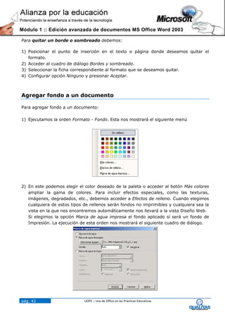 Módulo 1 :: Edición avanzada de documentos MS Office Word 2003

Para quitar un borde o sombreado debemos:

1) Posicionar el punto de inserción en el texto o página donde deseamos quitar el
   formato.
2) Acceder al cuadro de diálogo Bordes y sombreado.
3) Seleccionar la ficha correspondiente al formato que se deseamos quitar.
4) Configurar opción Ninguno y presionar Aceptar.



Agregar fondo a un documento

Para agregar fondo a un documento:

1) Ejecutamos la orden Formato - Fondo. Esta nos mostrará el siguiente menú




2) En este podemos elegir el color deseado de la paleta o acceder al botón Más colores
   ampliar la gama de colores. Para incluir efectos especiales, como las texturas,
   imágenes, degradados, etc., debemos acceder a Efectos de relleno. Cuando elegimos
   cualquiera de estos tipos de rellenos serán fondos no imprimibles y cualquiera sea la
   vista en la que nos encontremos automáticamente nos llevará a la vista Diseño Web.
   Si elegimos la opción Marca de agua impresa el fondo aplicado sí será un fondo de
   Impresión. La ejecución de esta orden nos mostrará el siguiente cuadro de diálogo.




pág. 42                      UOPE :: Uso de Office en las Prácticas Educativas
 