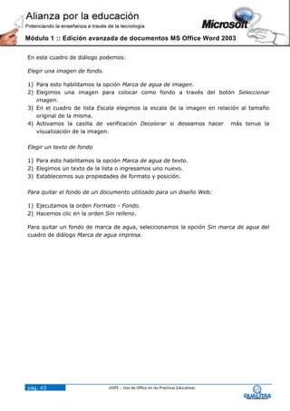 Módulo 1 :: Edición avanzada de documentos MS Office Word 2003


En este cuadro de diálogo podemos:

Elegir una imagen de fondo.

1) Para esto habilitamos la opción Marca de agua de imagen.
2) Elegimos una imagen para colocar como fondo a través del botón Seleccionar
   imagen.
3) En el cuadro de lista Escala elegimos la escala de la imagen en relación al tamaño
   original de la misma.
4) Activamos la casilla de verificación Decolorar si deseamos hacer más tenue la
   visualización de la imagen.

Elegir un texto de fondo

1) Para esto habilitamos la opción Marca de agua de texto.
2) Elegimos un texto de la lista o ingresamos uno nuevo.
3) Establecemos sus propiedades de formato y posición.

Para quitar el fondo de un documento utilizado para un diseño Web:

1) Ejecutamos la orden Formato - Fondo.
2) Hacemos clic en la orden Sin relleno.

Para quitar un fondo de marca de agua, seleccionamos la opción Sin marca de agua del
cuadro de diálogo Marca de agua impresa.




pág. 43                       UOPE :: Uso de Office en las Prácticas Educativas
 