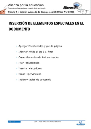 Módulo 1 :: Edición avanzada de documentos MS Office Word 2003




INSERCIÓN DE ELEMENTOS ESPECIALES EN EL
DOCUMENTO


           Agregar Encabezados y pie de página

           Insertar Notas al pie y al final

           Crear elementos de Autocorrección

           Fijar Tabulaciones

           Insertar Marcadores

           Crear Hipervínculos

           Índice y tablas de contenido




pág. 44                   UOPE :: Uso de Office en las Prácticas Educativas
 