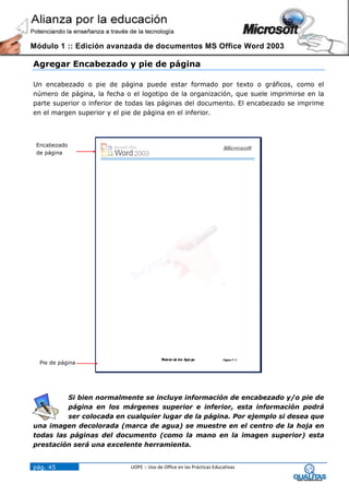 Módulo 1 :: Edición avanzada de documentos MS Office Word 2003

Agregar Encabezado y pie de página

Un encabezado o pie de página puede estar formado por texto o gráficos, como el
número de página, la fecha o el logotipo de la organización, que suele imprimirse en la
parte superior o inferior de todas las páginas del documento. El encabezado se imprime
en el margen superior y el pie de página en el inferior.



 Encabezado
 de página




  Pie de página




         Si bien normalmente se incluye información de encabezado y/o pie de
         página en los márgenes superior e inferior, esta información podrá
         ser colocada en cualquier lugar de la página. Por ejemplo si desea que
una imagen decolorada (marca de agua) se muestre en el centro de la hoja en
todas las páginas del documento (como la mano en la imagen superior) esta
prestación será una excelente herramienta.


pág. 45                      UOPE :: Uso de Office en las Prácticas Educativas
 