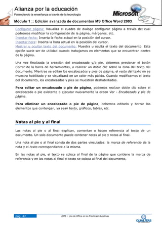 Módulo 1 :: Edición avanzada de documentos MS Office Word 2003

Configurar página: Visualiza el cuadro de dialogo configurar página a través del cual
podremos modificar la configuración de la página, márgenes, etc.
Insertar fecha: Inserta la fecha actual en la posición del cursor.
Insertar hora: Inserta la hora actual en la posición del cursor.
Mostrar u ocultar texto del documento: Muestra u oculta el texto del documento. Esta
opción suele ser de utilidad cuando trabajamos en elementos que se encuentran dentro
de la página.

Una vez finalizada la creación del encabezado y/o pie, debemos presionar el botón
Cerrar de la barra de herramientas, o realizar un doble clic sobre la zona del texto del
documento. Mientras se editan los encabezados y pies de página, el resto del texto no se
muestra habilitado y se visualizará en un color más pálido. Cuando modificamos el texto
del documento, los encabezados y pies se muestran deshabilitados.

Para editar un encabezado o pie de página, podemos realizar doble clic sobre el
encabezado o pie existente o ejecutar nuevamente la orden Ver - Encabezado y pie de
página.

Para eliminar un encabezado o pie de página, debemos editarlo y borrar los
elementos que contengan, ya sean texto, gráficos, tablas, etc.



Notas al pie y al final

Las notas al pie o al final explican, comentan o hacen referencia al texto de un
documento. Un solo documento puede contener notas al pie y notas al final.

Una nota al pie o al final consta de dos partes vinculadas: la marca de referencia de la
nota y el texto correspondiente a la misma.

En las notas al pie, el texto se coloca al final de la página que contiene la marca de
referencia y en las notas al final el texto se coloca al final del documento.




pág. 47                      UOPE :: Uso de Office en las Prácticas Educativas
 