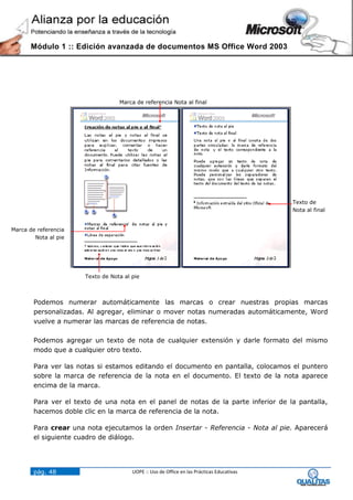 Módulo 1 :: Edición avanzada de documentos MS Office Word 2003




                                   Marca de referencia Nota al final




                                                                                            Texto de
                                                                                            Nota al final


Marca de referencia
        Nota al pie




                       Texto de Nota al pie



        Podemos numerar automáticamente las marcas o crear nuestras propias marcas
        personalizadas. Al agregar, eliminar o mover notas numeradas automáticamente, Word
        vuelve a numerar las marcas de referencia de notas.

        Podemos agregar un texto de nota de cualquier extensión y darle formato del mismo
        modo que a cualquier otro texto.

        Para ver las notas si estamos editando el documento en pantalla, colocamos el puntero
        sobre la marca de referencia de la nota en el documento. El texto de la nota aparece
        encima de la marca.

        Para ver el texto de una nota en el panel de notas de la parte inferior de la pantalla,
        hacemos doble clic en la marca de referencia de la nota.

        Para crear una nota ejecutamos la orden Insertar - Referencia - Nota al pie. Aparecerá
        el siguiente cuadro de diálogo.




        pág. 48                         UOPE :: Uso de Office en las Prácticas Educativas
 