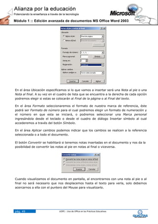 Módulo 1 :: Edición avanzada de documentos MS Office Word 2003




En el área Ubicación especificamos si lo que vamos a insertar será una Nota al pie o una
Nota al final. A su vez en el cuadro de lista que se encuentra a la derecha de cada opción
podremos elegir si estas se colocarán al Final de la página o al Final del texto.

En el área Formato seleccionaremos el formato de nuestra marca de referencia, éste
podrá ser Formato de número para el cual podremos elegir un formato de numeración y
el número en que esta se iniciará, o podremos seleccionar una Marca personal
ingresándola desde el teclado o desde el cuadro de diálogo Insertar símbolo al cual
accederemos a través del botón Símbolo.

En el área Aplicar cambios podemos indicar que los cambios se realicen a la referencia
seleccionada o a todo el documento.

El botón Convertir se habilitará si tenemos notas insertadas en el documento y nos da la
posibilidad de convertir las notas al pie en notas al final o viceversa.




Cuando visualizamos el documento en pantalla, al encontrarnos con una nota al pie o al
final no será necesario que nos desplacemos hasta el texto para verla, solo debemos
acercarnos a ella con el puntero del Mouse para visualizarlo.




pág. 49                       UOPE :: Uso de Office en las Prácticas Educativas
 