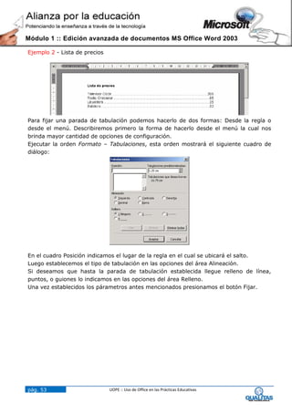 Módulo 1 :: Edición avanzada de documentos MS Office Word 2003

Ejemplo 2 - Lista de precios




Para fijar una parada de tabulación podemos hacerlo de dos formas: Desde la regla o
desde el menú. Describiremos primero la forma de hacerlo desde el menú la cual nos
brinda mayor cantidad de opciones de configuración.
Ejecutar la orden Formato – Tabulaciones, esta orden mostrará el siguiente cuadro de
diálogo:




En el cuadro Posición indicamos el lugar de la regla en el cual se ubicará el salto.
Luego establecemos el tipo de tabulación en las opciones del área Alineación.
Si deseamos que hasta la parada de tabulación establecida llegue relleno de línea,
puntos, o guiones lo indicamos en las opciones del área Relleno.
Una vez establecidos los párametros antes mencionados presionamos el botón Fijar.




pág. 53                        UOPE :: Uso de Office en las Prácticas Educativas
 