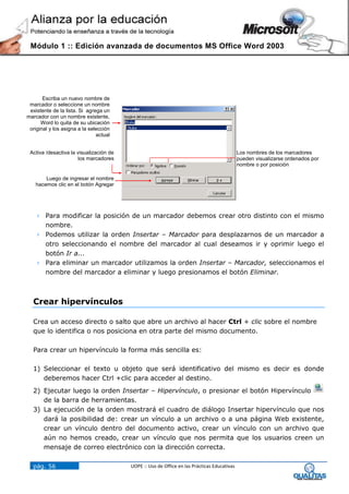Módulo 1 :: Edición avanzada de documentos MS Office Word 2003




       Escriba un nuevo nombre de
 marcador o seleccione un nombre
 existente de la lista. Si agrega un
marcador con un nombre existente,
      Word lo quita de su ubicación
 original y los asigna a la selección
                               actual


 Activa /desactiva la visualización de                                                       Los nombres de los marcadores
                      los marcadores                                                         pueden visualizarse ordenados por
                                                                                             nombre o por posición

        Luego de ingresar el nombre
    hacemos clic en el botón Agregar




    Para modificar la posición de un marcador debemos crear otro distinto con el mismo
     nombre.
    Podemos utilizar la orden Insertar – Marcador para desplazarnos de un marcador a
     otro seleccionando el nombre del marcador al cual deseamos ir y oprimir luego el
     botón Ir a...
    Para eliminar un marcador utilizamos la orden Insertar – Marcador, seleccionamos el
     nombre del marcador a eliminar y luego presionamos el botón Eliminar.



  Crear hipervínculos

  Crea un acceso directo o salto que abre un archivo al hacer Ctrl + clic sobre el nombre
  que lo identifica o nos posiciona en otra parte del mismo documento.

  Para crear un hipervínculo la forma más sencilla es:

  1) Seleccionar el texto u objeto que será identificativo del mismo es decir es donde
     deberemos hacer Ctrl +clic para acceder al destino.
  2) Ejecutar luego la orden Insertar – Hipervínculo, o presionar el botón Hipervínculo
     de la barra de herramientas.
  3) La ejecución de la orden mostrará el cuadro de diálogo Insertar hipervínculo que nos
     dará la posibilidad de: crear un vínculo a un archivo o a una página Web existente,
     crear un vínculo dentro del documento activo, crear un vínculo con un archivo que
     aún no hemos creado, crear un vínculo que nos permita que los usuarios creen un
     mensaje de correo electrónico con la dirección correcta.

  pág. 56                                UOPE :: Uso de Office en las Prácticas Educativas
 